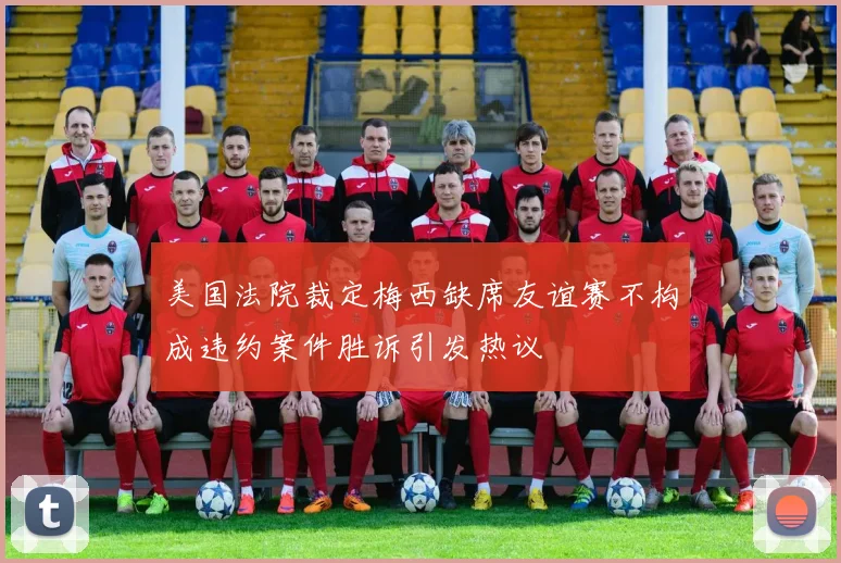 美国法院裁定梅西缺席友谊赛不构成违约案件胜诉引发热议