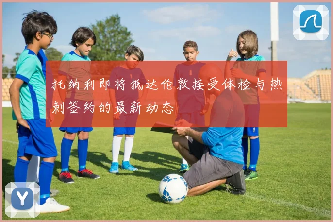 托纳利即将抵达伦敦接受体检与热刺签约的最新动态