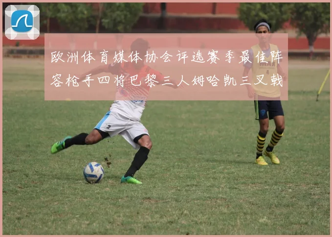 欧洲体育媒体协会评选赛季最佳阵容枪手四将巴黎三人姆哈凯三叉戟引关注