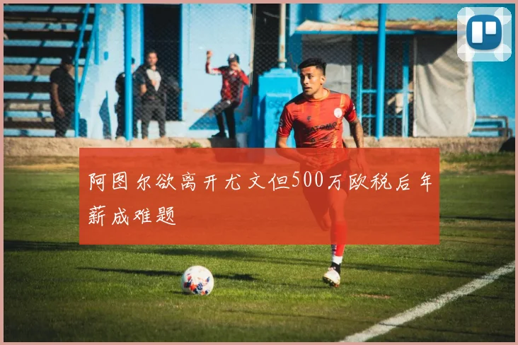 阿图尔欲离开尤文但500万欧税后年薪成难题