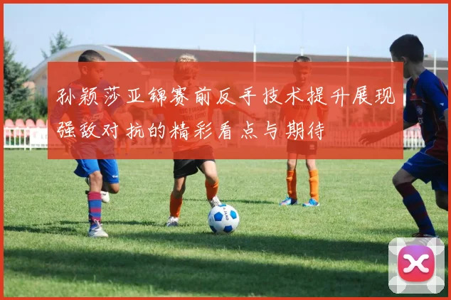 孙颖莎亚锦赛前反手技术提升展现强敌对抗的精彩看点与期待
