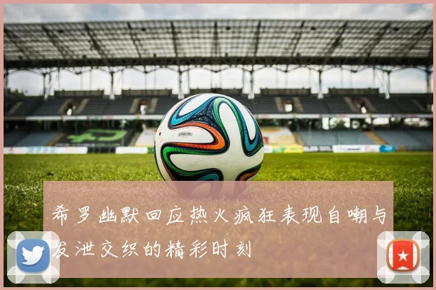 希罗幽默回应热火疯狂表现自嘲与发泄交织的精彩时刻