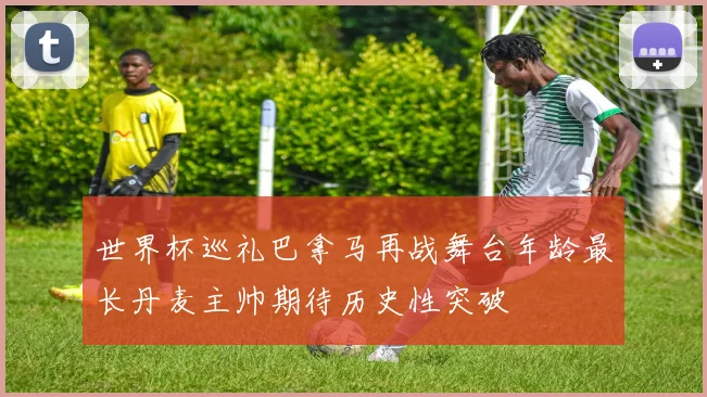世界杯巡礼巴拿马再战舞台年龄最长丹麦主帅期待历史性突破