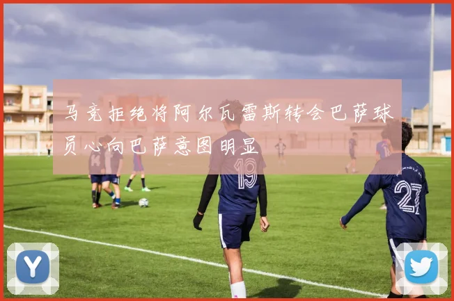 马竞拒绝将阿尔瓦雷斯转会巴萨球员心向巴萨意图明显