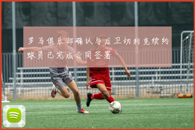 罗马俱乐部确认与后卫切利克续约球员已完成合同签署