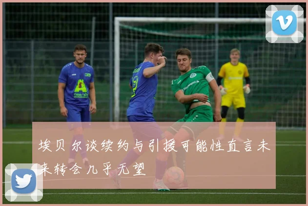 埃贝尔谈续约与引援可能性直言未来转会几乎无望